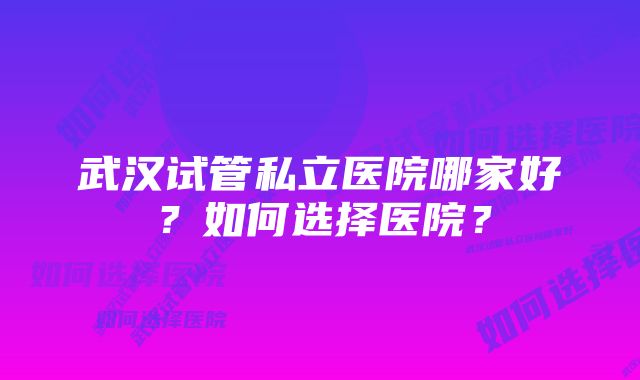 武汉试管私立医院哪家好？如何选择医院？