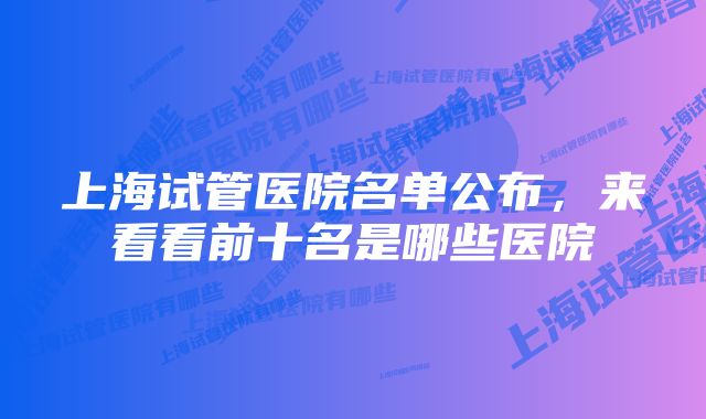 上海试管医院名单公布，来看看前十名是哪些医院