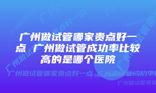 广州做试管哪家贵点好一点 广州做试管成功率比较高的是哪个医院