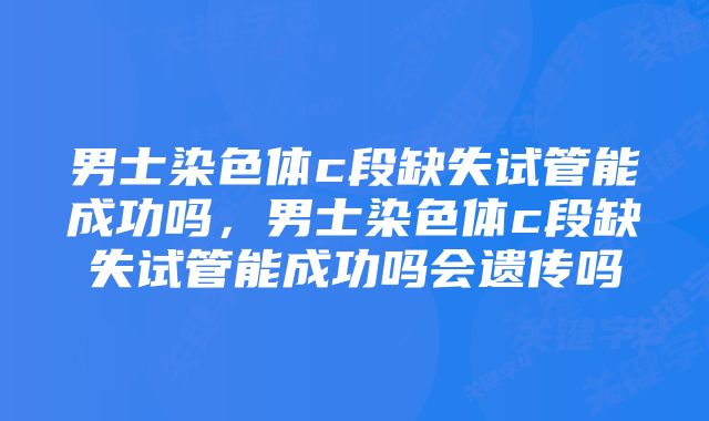 男士染色体c段缺失试管能成功吗，男士染色体c段缺失试管能成功吗会遗传吗