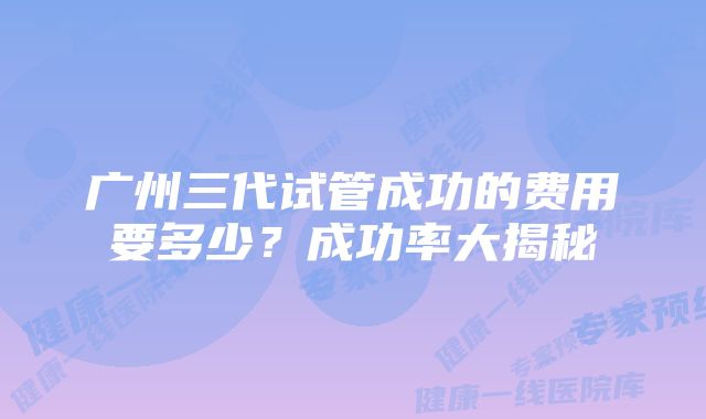 广州三代试管成功的费用要多少？成功率大揭秘