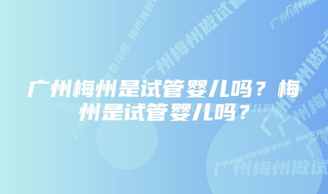 广州梅州是试管婴儿吗？梅州是试管婴儿吗？