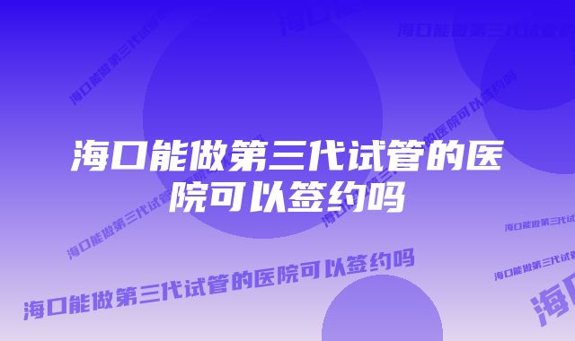 海口能做第三代试管的医院可以签约吗