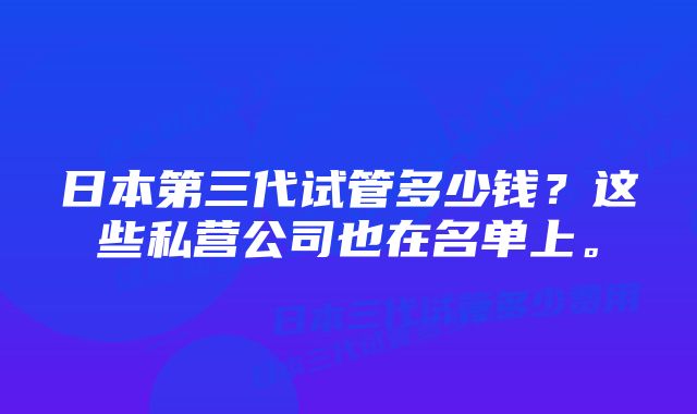 日本第三代试管多少钱？这些私营公司也在名单上。