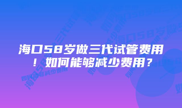 海口58岁做三代试管费用！如何能够减少费用？