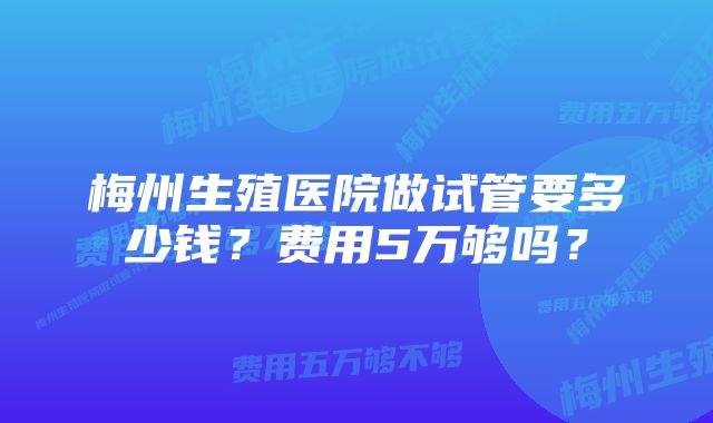 梅州生殖医院做试管要多少钱？费用5万够吗？