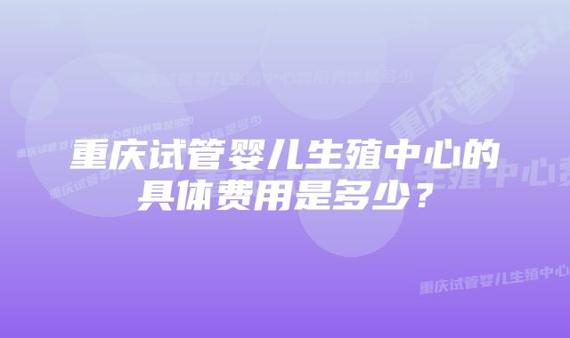 重庆试管婴儿生殖中心的具体费用是多少？