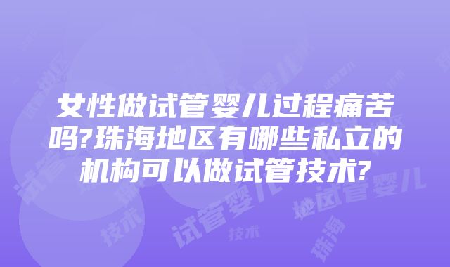 女性做试管婴儿过程痛苦吗?珠海地区有哪些私立的机构可以做试管技术?