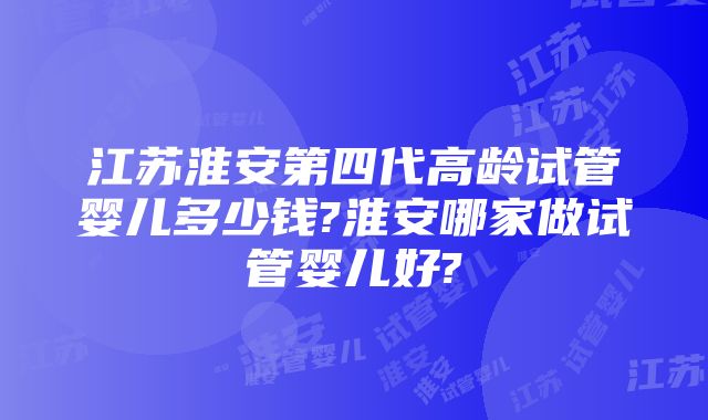 江苏淮安第四代高龄试管婴儿多少钱?淮安哪家做试管婴儿好?