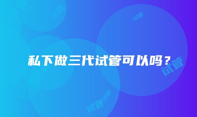 私下做三代试管可以吗？