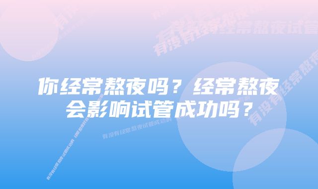 你经常熬夜吗？经常熬夜会影响试管成功吗？