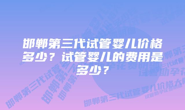 邯郸第三代试管婴儿价格多少？试管婴儿的费用是多少？