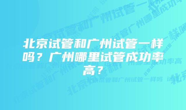 北京试管和广州试管一样吗？广州哪里试管成功率高？