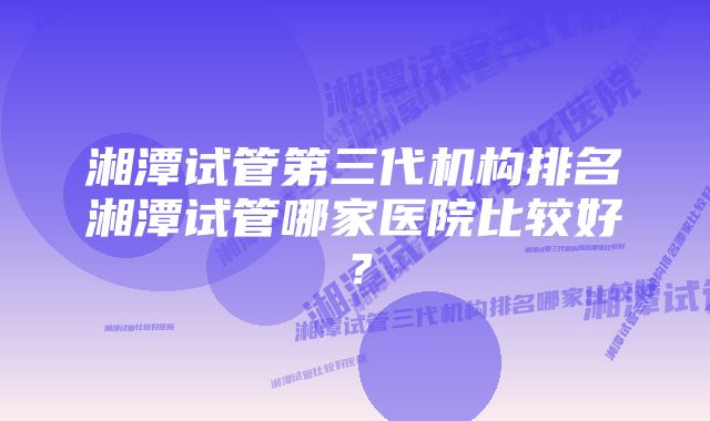 湘潭试管第三代机构排名湘潭试管哪家医院比较好？