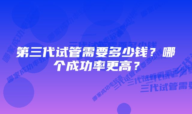 第三代试管需要多少钱？哪个成功率更高？