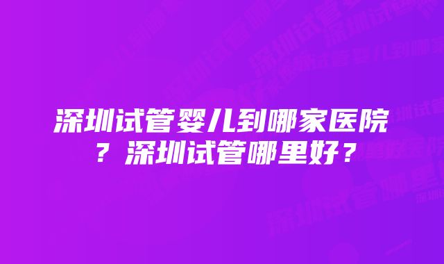 深圳试管婴儿到哪家医院？深圳试管哪里好？