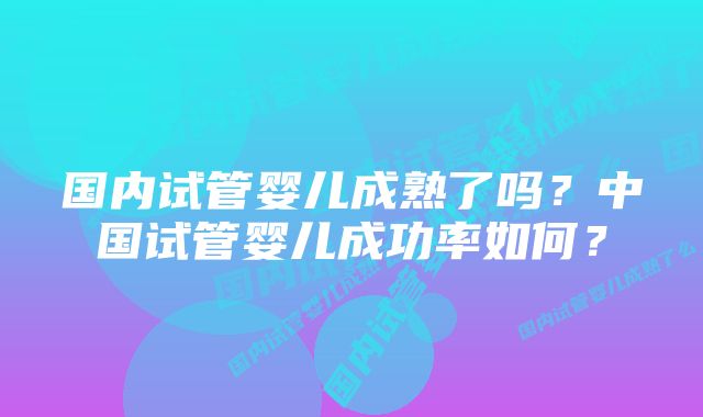 国内试管婴儿成熟了吗？中国试管婴儿成功率如何？