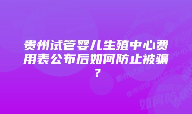 贵州试管婴儿生殖中心费用表公布后如何防止被骗？