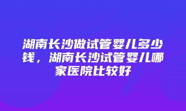 湖南长沙做试管婴儿多少钱，湖南长沙试管婴儿哪家医院比较好