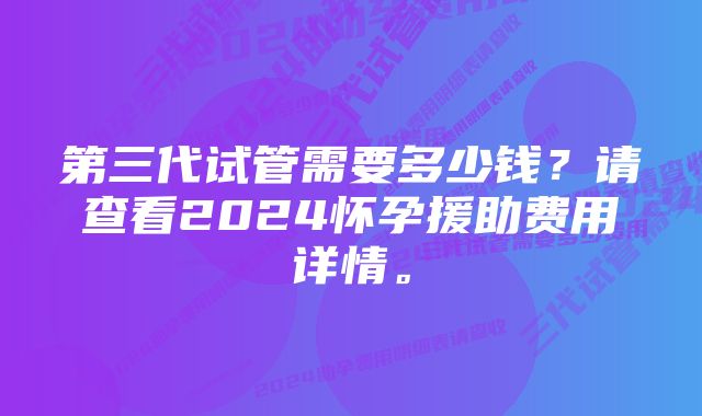 第三代试管需要多少钱？请查看2024怀孕援助费用详情。