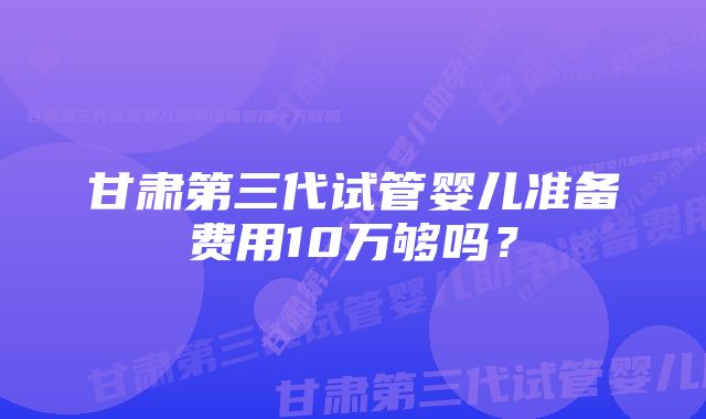 甘肃第三代试管婴儿准备费用10万够吗？