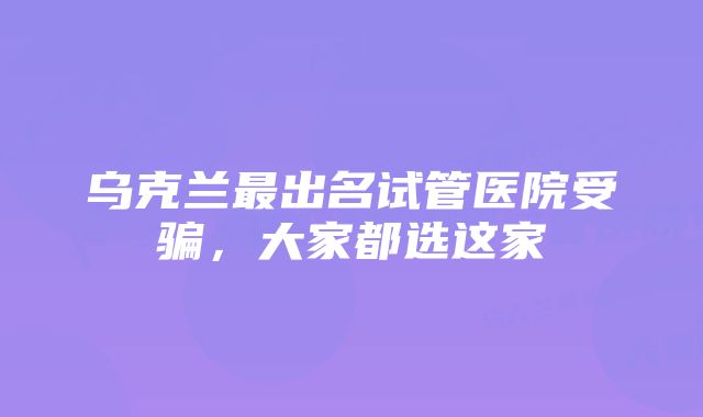 乌克兰最出名试管医院受骗，大家都选这家