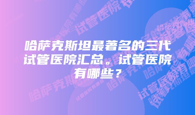 哈萨克斯坦最著名的三代试管医院汇总。试管医院有哪些？