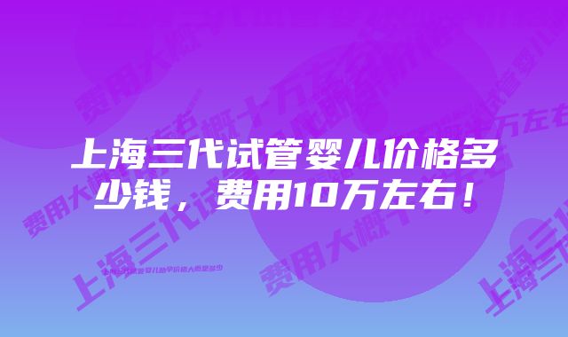 上海三代试管婴儿价格多少钱，费用10万左右！