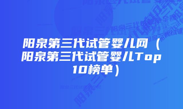 阳泉第三代试管婴儿网（阳泉第三代试管婴儿Top 10榜单）