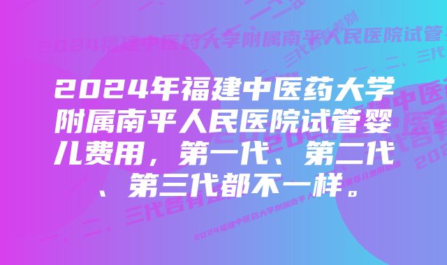 2024年福建中医药大学附属南平人民医院试管婴儿费用，第一代、第二代、第三代都不一样。