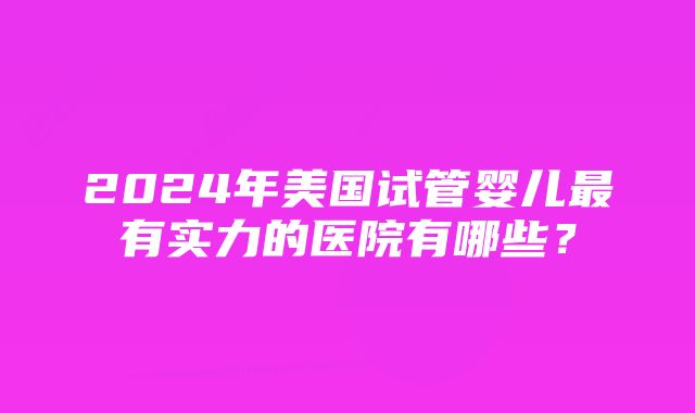 2024年美国试管婴儿最有实力的医院有哪些？