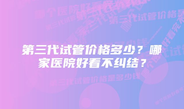 第三代试管价格多少？哪家医院好看不纠结？