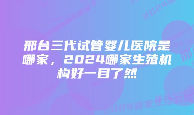 邢台三代试管婴儿医院是哪家，2024哪家生殖机构好一目了然