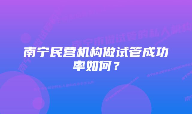 南宁民营机构做试管成功率如何？