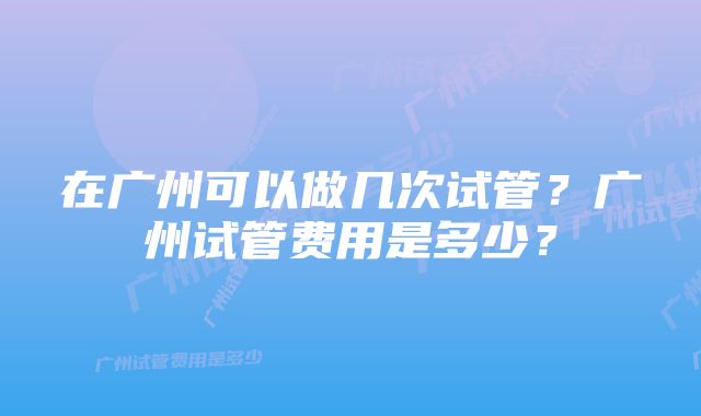 在广州可以做几次试管？广州试管费用是多少？