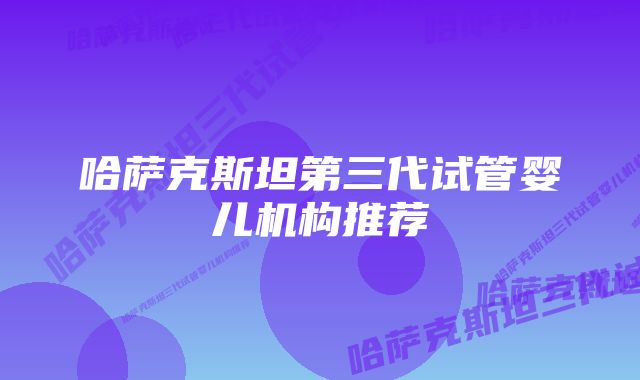 哈萨克斯坦第三代试管婴儿机构推荐