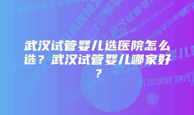 武汉试管婴儿选医院怎么选？武汉试管婴儿哪家好？