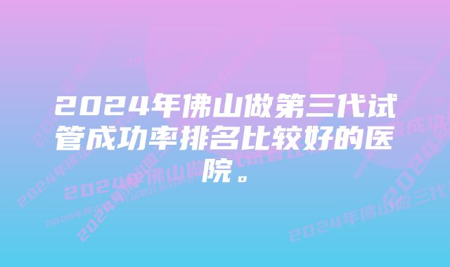 2024年佛山做第三代试管成功率排名比较好的医院。