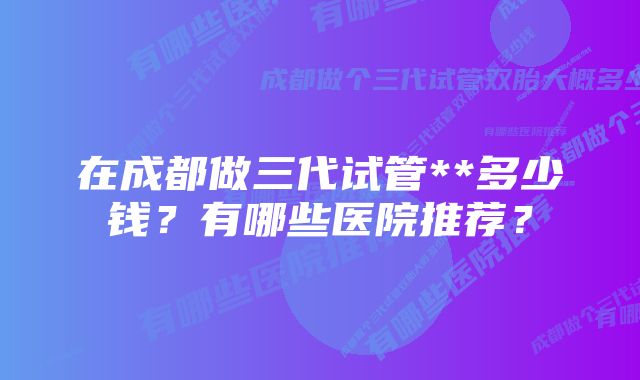 在成都做三代试管**多少钱？有哪些医院推荐？