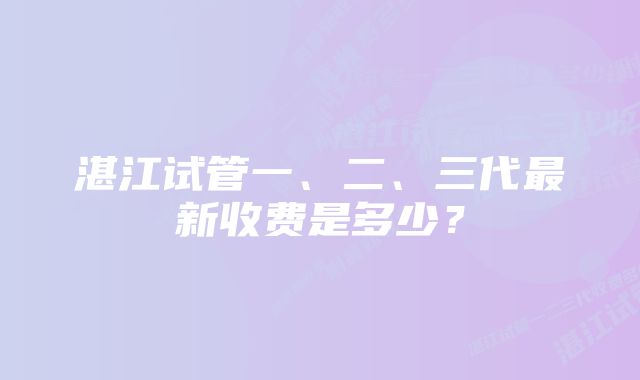 湛江试管一、二、三代最新收费是多少？