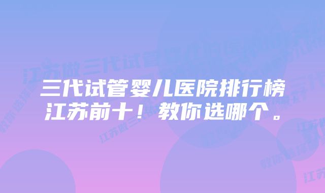 三代试管婴儿医院排行榜江苏前十！教你选哪个。