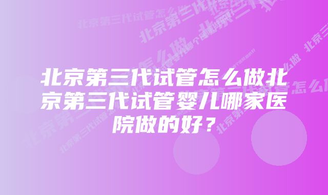 北京第三代试管怎么做北京第三代试管婴儿哪家医院做的好？