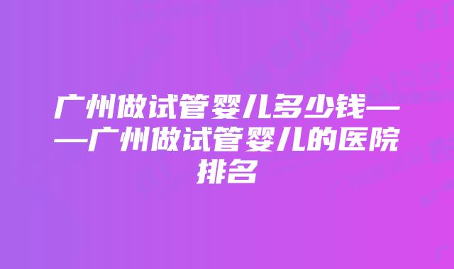 广州做试管婴儿多少钱——广州做试管婴儿的医院排名