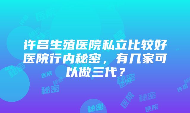 许昌生殖医院私立比较好医院行内秘密，有几家可以做三代？