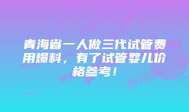 青海省一人做三代试管费用爆料，有了试管婴儿价格参考！