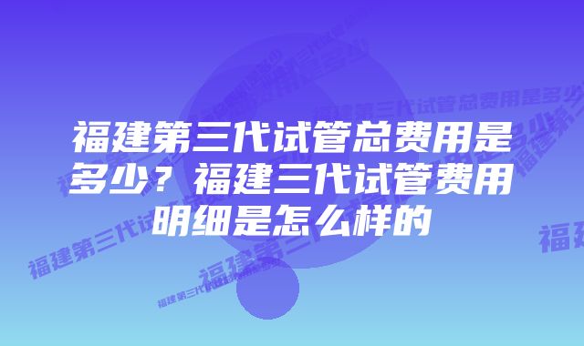 福建第三代试管总费用是多少？福建三代试管费用明细是怎么样的