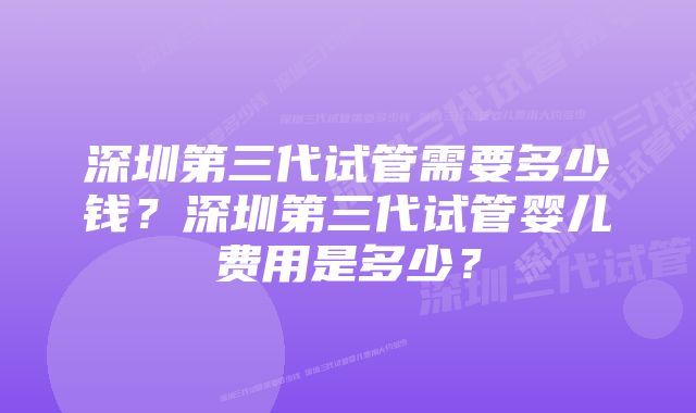 深圳第三代试管需要多少钱？深圳第三代试管婴儿费用是多少？