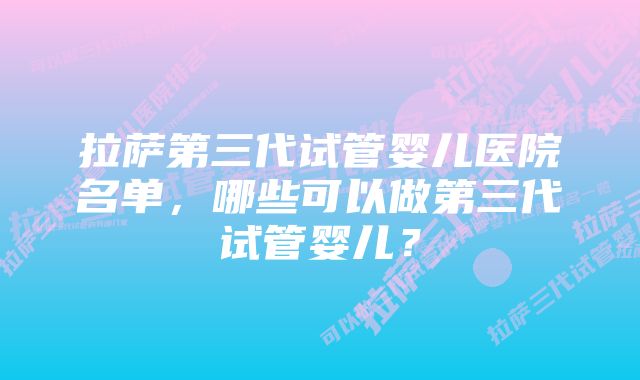 拉萨第三代试管婴儿医院名单，哪些可以做第三代试管婴儿？