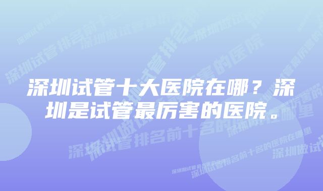 深圳试管十大医院在哪？深圳是试管最厉害的医院。