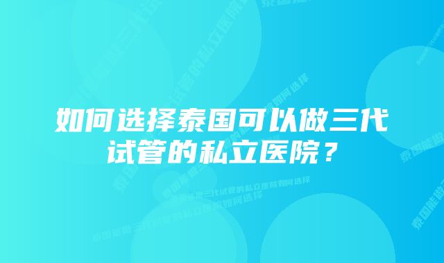 如何选择泰国可以做三代试管的私立医院？